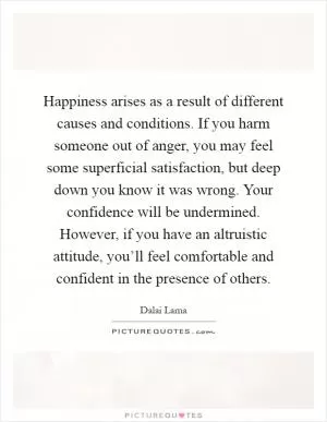Happiness arises as a result of different causes and conditions. If you harm someone out of anger, you may feel some superficial satisfaction, but deep down you know it was wrong. Your confidence will be undermined. However, if you have an altruistic attitude, you’ll feel comfortable and confident in the presence of others Picture Quote #1