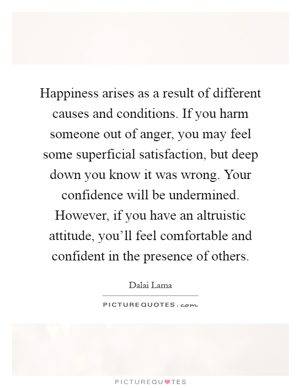 Happiness arises as a result of different causes and conditions. If you harm someone out of anger, you may feel some superficial satisfaction, but deep down you know it was wrong. Your confidence will be undermined. However, if you have an altruistic attitude, you'll feel comfortable and confident in the presence of others Picture Quote #1