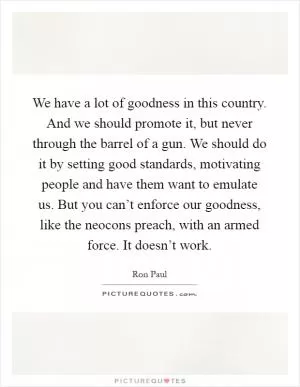 We have a lot of goodness in this country. And we should promote it, but never through the barrel of a gun. We should do it by setting good standards, motivating people and have them want to emulate us. But you can’t enforce our goodness, like the neocons preach, with an armed force. It doesn’t work Picture Quote #1