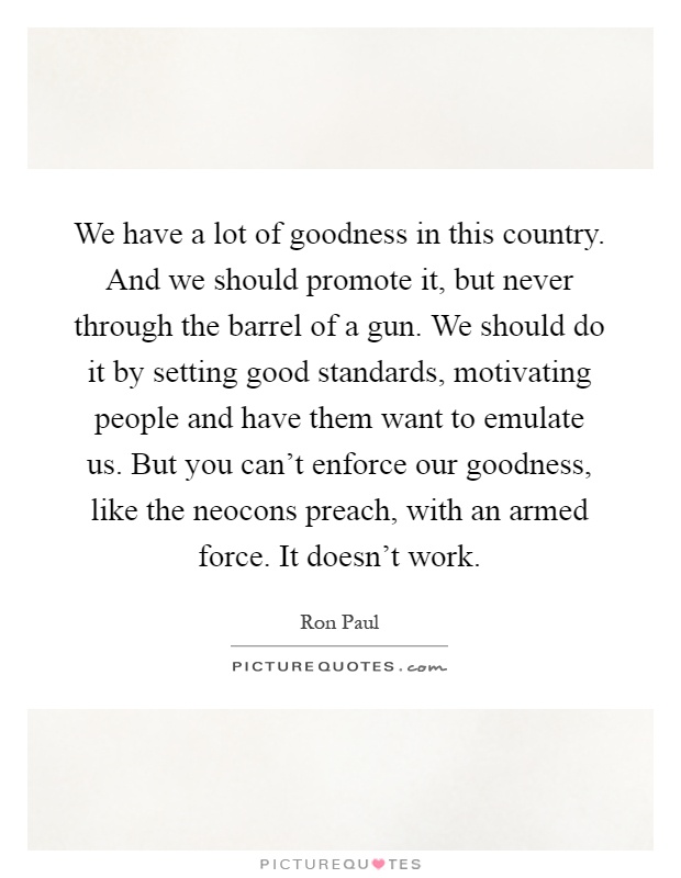We have a lot of goodness in this country. And we should promote it, but never through the barrel of a gun. We should do it by setting good standards, motivating people and have them want to emulate us. But you can't enforce our goodness, like the neocons preach, with an armed force. It doesn't work Picture Quote #1