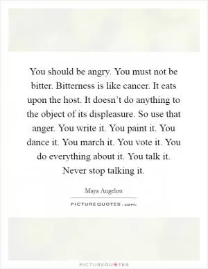 You should be angry. You must not be bitter. Bitterness is like cancer. It eats upon the host. It doesn’t do anything to the object of its displeasure. So use that anger. You write it. You paint it. You dance it. You march it. You vote it. You do everything about it. You talk it. Never stop talking it Picture Quote #1