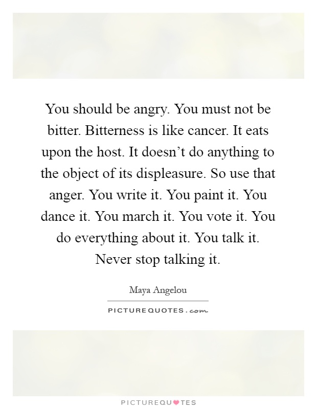 You should be angry. You must not be bitter. Bitterness is like cancer. It eats upon the host. It doesn't do anything to the object of its displeasure. So use that anger. You write it. You paint it. You dance it. You march it. You vote it. You do everything about it. You talk it. Never stop talking it Picture Quote #1