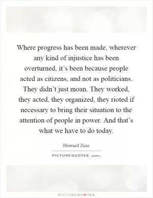 Where progress has been made, wherever any kind of injustice has been overturned, it’s been because people acted as citizens, and not as politicians. They didn’t just moan. They worked, they acted, they organized, they rioted if necessary to bring their situation to the attention of people in power. And that’s what we have to do today Picture Quote #1