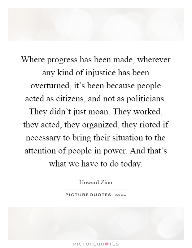 Where progress has been made, wherever any kind of injustice has been overturned, it's been because people acted as citizens, and not as politicians. They didn't just moan. They worked, they acted, they organized, they rioted if necessary to bring their situation to the attention of people in power. And that's what we have to do today Picture Quote #1