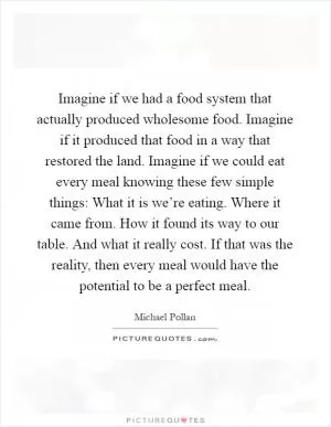 Imagine if we had a food system that actually produced wholesome food. Imagine if it produced that food in a way that restored the land. Imagine if we could eat every meal knowing these few simple things: What it is we’re eating. Where it came from. How it found its way to our table. And what it really cost. If that was the reality, then every meal would have the potential to be a perfect meal Picture Quote #1