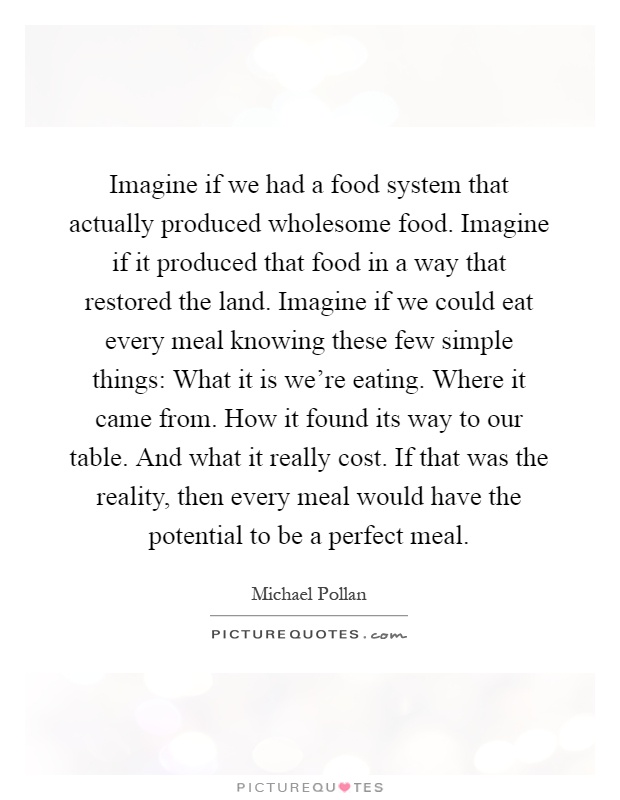 Imagine if we had a food system that actually produced wholesome food. Imagine if it produced that food in a way that restored the land. Imagine if we could eat every meal knowing these few simple things: What it is we're eating. Where it came from. How it found its way to our table. And what it really cost. If that was the reality, then every meal would have the potential to be a perfect meal Picture Quote #1