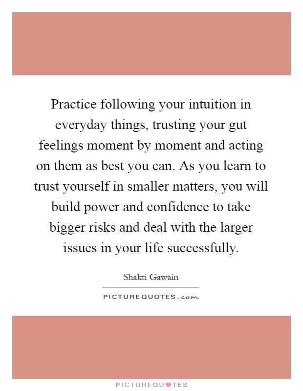 Practice following your intuition in everyday things, trusting your gut feelings moment by moment and acting on them as best you can. As you learn to trust yourself in smaller matters, you will build power and confidence to take bigger risks and deal with the larger issues in your life successfully Picture Quote #1