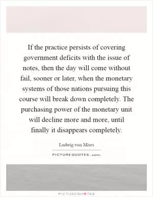 If the practice persists of covering government deficits with the issue of notes, then the day will come without fail, sooner or later, when the monetary systems of those nations pursuing this course will break down completely. The purchasing power of the monetary unit will decline more and more, until finally it disappears completely Picture Quote #1