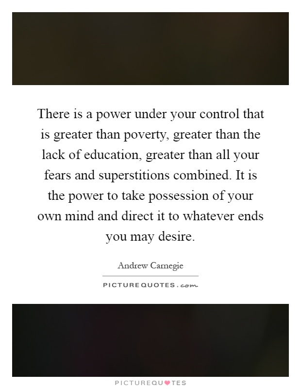 There is a power under your control that is greater than poverty, greater than the lack of education, greater than all your fears and superstitions combined. It is the power to take possession of your own mind and direct it to whatever ends you may desire Picture Quote #1