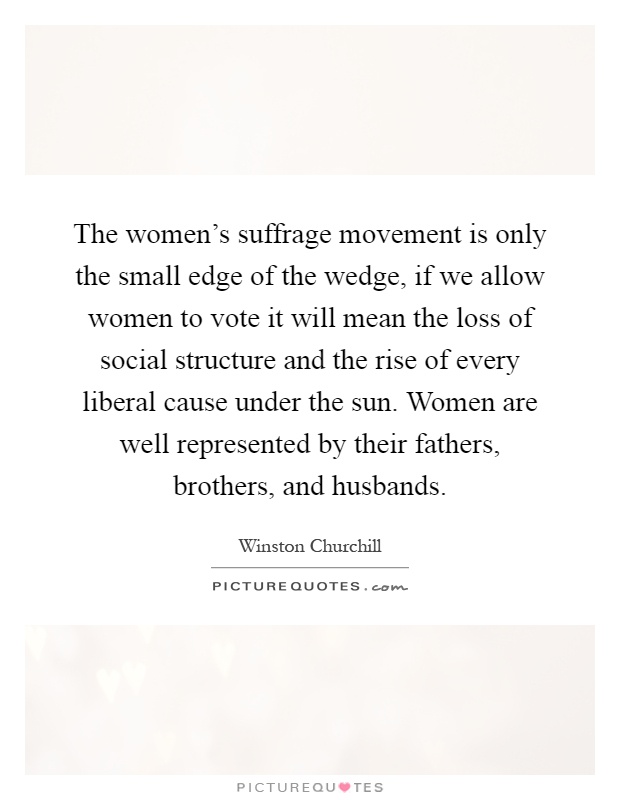 The women's suffrage movement is only the small edge of the wedge, if we allow women to vote it will mean the loss of social structure and the rise of every liberal cause under the sun. Women are well represented by their fathers, brothers, and husbands Picture Quote #1