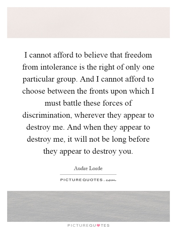 I cannot afford to believe that freedom from intolerance is the right of only one particular group. And I cannot afford to choose between the fronts upon which I must battle these forces of discrimination, wherever they appear to destroy me. And when they appear to destroy me, it will not be long before they appear to destroy you Picture Quote #1