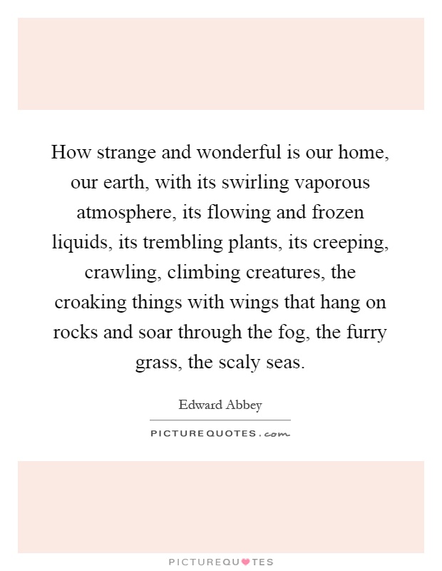 How strange and wonderful is our home, our earth, with its swirling vaporous atmosphere, its flowing and frozen liquids, its trembling plants, its creeping, crawling, climbing creatures, the croaking things with wings that hang on rocks and soar through the fog, the furry grass, the scaly seas Picture Quote #1