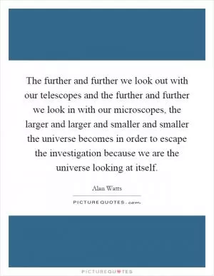 The further and further we look out with our telescopes and the further and further we look in with our microscopes, the larger and larger and smaller and smaller the universe becomes in order to escape the investigation because we are the universe looking at itself Picture Quote #1