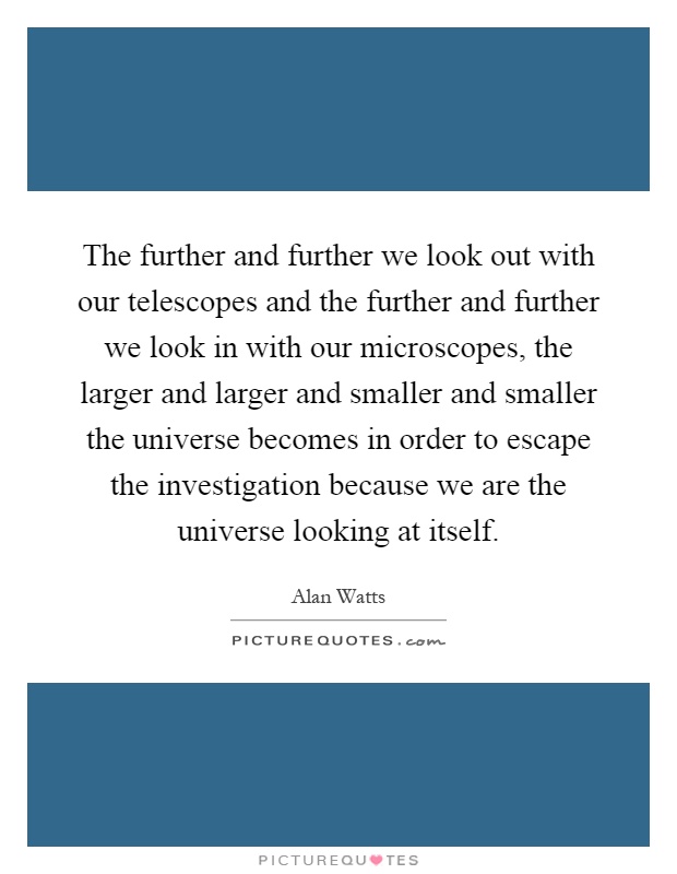 The further and further we look out with our telescopes and the further and further we look in with our microscopes, the larger and larger and smaller and smaller the universe becomes in order to escape the investigation because we are the universe looking at itself Picture Quote #1