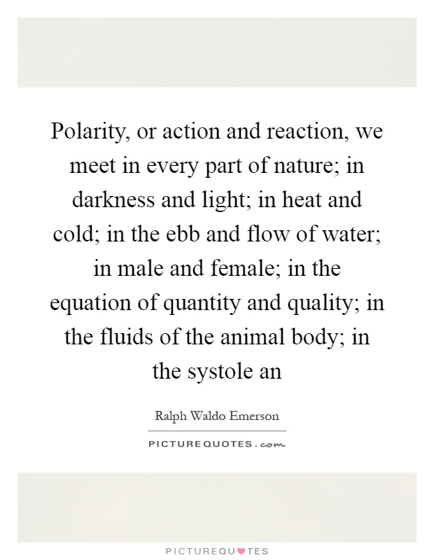 Polarity, or action and reaction, we meet in every part of nature; in darkness and light; in heat and cold; in the ebb and flow of water; in male and female; in the equation of quantity and quality; in the fluids of the animal body; in the systole an Picture Quote #1
