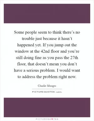 Some people seem to think there’s no trouble just because it hasn’t happened yet. If you jump out the window at the 42nd floor and you’re still doing fine as you pass the 27th floor, that doesn’t mean you don’t have a serious problem. I would want to address the problem right now Picture Quote #1