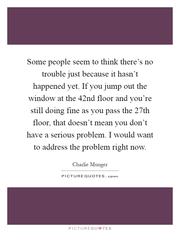 Some people seem to think there's no trouble just because it hasn't happened yet. If you jump out the window at the 42nd floor and you're still doing fine as you pass the 27th floor, that doesn't mean you don't have a serious problem. I would want to address the problem right now Picture Quote #1