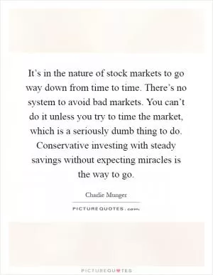 It’s in the nature of stock markets to go way down from time to time. There’s no system to avoid bad markets. You can’t do it unless you try to time the market, which is a seriously dumb thing to do. Conservative investing with steady savings without expecting miracles is the way to go Picture Quote #1