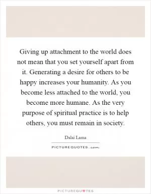 Giving up attachment to the world does not mean that you set yourself apart from it. Generating a desire for others to be happy increases your humanity. As you become less attached to the world, you become more humane. As the very purpose of spiritual practice is to help others, you must remain in society Picture Quote #1