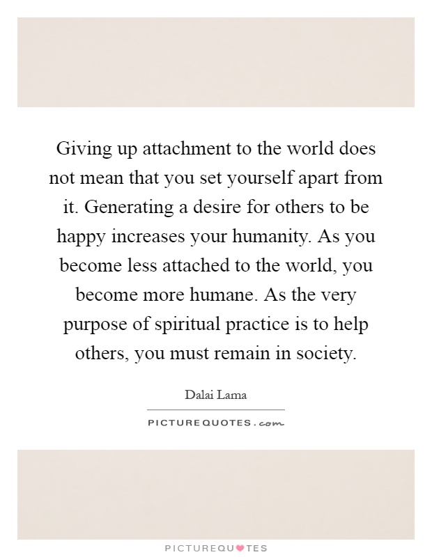 Giving up attachment to the world does not mean that you set yourself apart from it. Generating a desire for others to be happy increases your humanity. As you become less attached to the world, you become more humane. As the very purpose of spiritual practice is to help others, you must remain in society Picture Quote #1