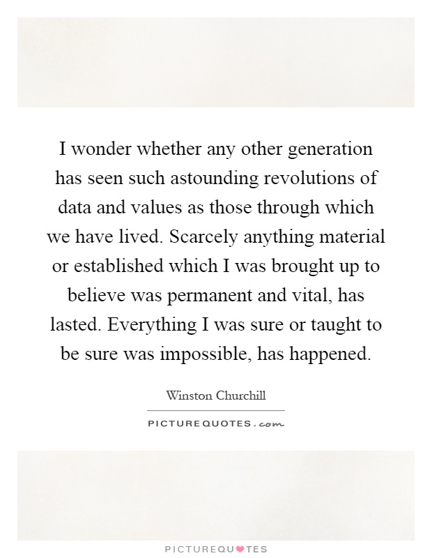 I wonder whether any other generation has seen such astounding revolutions of data and values as those through which we have lived. Scarcely anything material or established which I was brought up to believe was permanent and vital, has lasted. Everything I was sure or taught to be sure was impossible, has happened Picture Quote #1