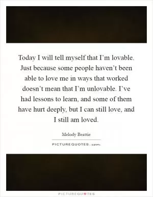 Today I will tell myself that I’m lovable. Just because some people haven’t been able to love me in ways that worked doesn’t mean that I’m unlovable. I’ve had lessons to learn, and some of them have hurt deeply, but I can still love, and I still am loved Picture Quote #1