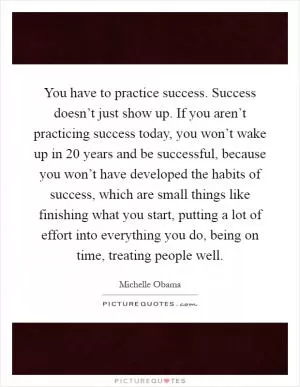 You have to practice success. Success doesn’t just show up. If you aren’t practicing success today, you won’t wake up in 20 years and be successful, because you won’t have developed the habits of success, which are small things like finishing what you start, putting a lot of effort into everything you do, being on time, treating people well Picture Quote #1