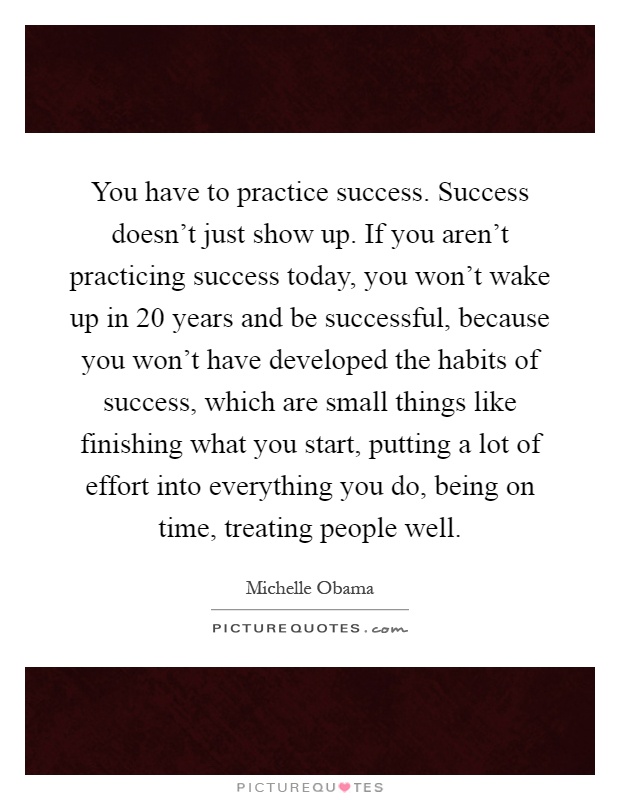 You have to practice success. Success doesn't just show up. If you aren't practicing success today, you won't wake up in 20 years and be successful, because you won't have developed the habits of success, which are small things like finishing what you start, putting a lot of effort into everything you do, being on time, treating people well Picture Quote #1