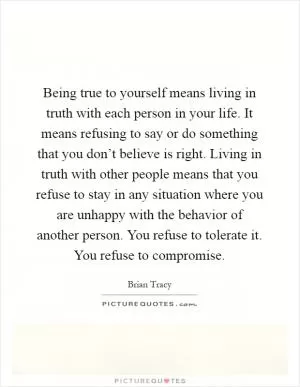 Being true to yourself means living in truth with each person in your life. It means refusing to say or do something that you don’t believe is right. Living in truth with other people means that you refuse to stay in any situation where you are unhappy with the behavior of another person. You refuse to tolerate it. You refuse to compromise Picture Quote #1