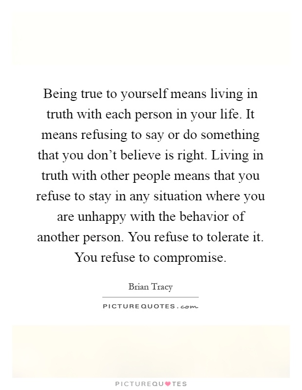 Being true to yourself means living in truth with each person in your life. It means refusing to say or do something that you don't believe is right. Living in truth with other people means that you refuse to stay in any situation where you are unhappy with the behavior of another person. You refuse to tolerate it. You refuse to compromise Picture Quote #1