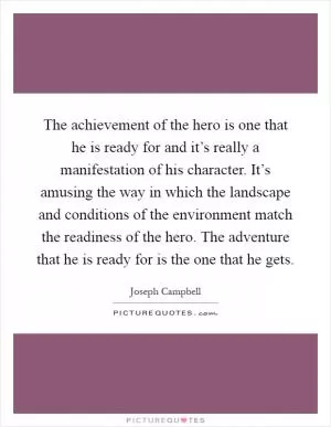 The achievement of the hero is one that he is ready for and it’s really a manifestation of his character. It’s amusing the way in which the landscape and conditions of the environment match the readiness of the hero. The adventure that he is ready for is the one that he gets Picture Quote #1
