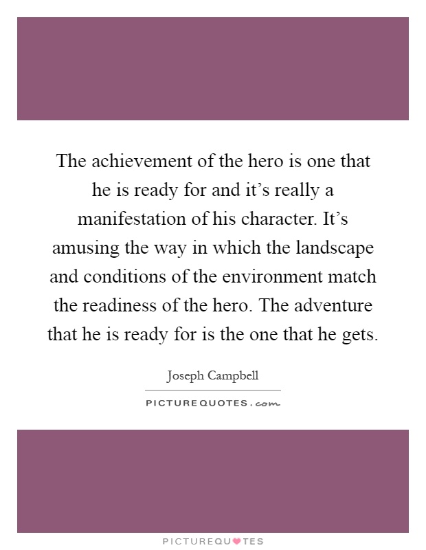 The achievement of the hero is one that he is ready for and it's really a manifestation of his character. It's amusing the way in which the landscape and conditions of the environment match the readiness of the hero. The adventure that he is ready for is the one that he gets Picture Quote #1