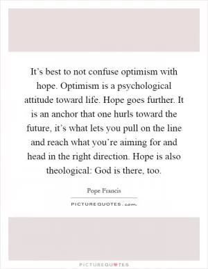 It’s best to not confuse optimism with hope. Optimism is a psychological attitude toward life. Hope goes further. It is an anchor that one hurls toward the future, it’s what lets you pull on the line and reach what you’re aiming for and head in the right direction. Hope is also theological: God is there, too Picture Quote #1
