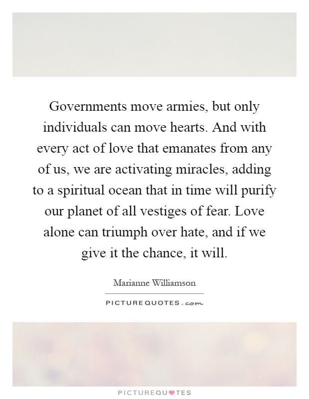 Governments move armies, but only individuals can move hearts. And with every act of love that emanates from any of us, we are activating miracles, adding to a spiritual ocean that in time will purify our planet of all vestiges of fear. Love alone can triumph over hate, and if we give it the chance, it will Picture Quote #1