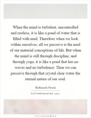 When the mind is turbulent, uncontrolled and restless, it is like a pond of water that is filled with mud. Therefore when we look within ourselves, all we perceive is the mud of our material conceptions of life. But when the mind is still through discipline, and through yoga, it is like a pond that has no waves and no turbulence. Then we can perceive through that crystal clear water the eternal nature of our soul Picture Quote #1