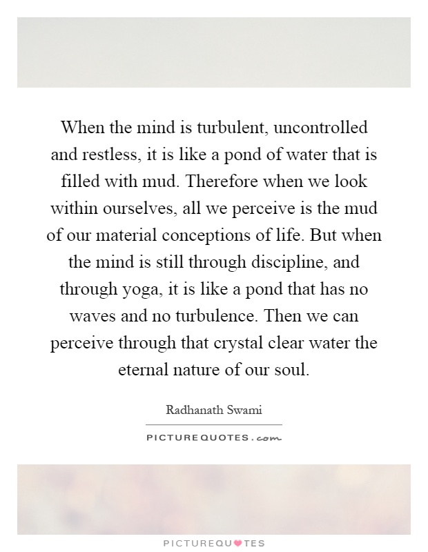 When the mind is turbulent, uncontrolled and restless, it is like a pond of water that is filled with mud. Therefore when we look within ourselves, all we perceive is the mud of our material conceptions of life. But when the mind is still through discipline, and through yoga, it is like a pond that has no waves and no turbulence. Then we can perceive through that crystal clear water the eternal nature of our soul Picture Quote #1