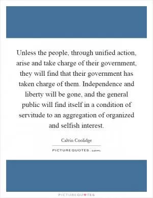Unless the people, through unified action, arise and take charge of their government, they will find that their government has taken charge of them. Independence and liberty will be gone, and the general public will find itself in a condition of servitude to an aggregation of organized and selfish interest Picture Quote #1