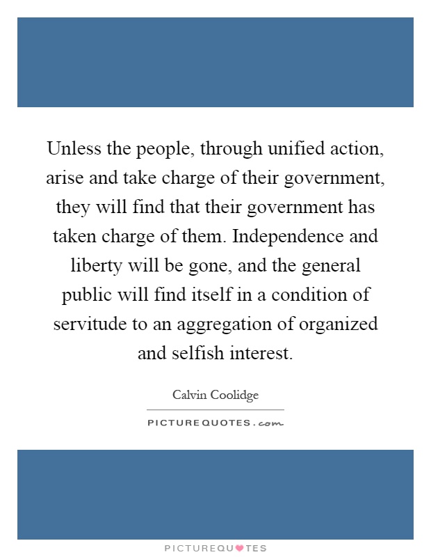Unless the people, through unified action, arise and take charge of their government, they will find that their government has taken charge of them. Independence and liberty will be gone, and the general public will find itself in a condition of servitude to an aggregation of organized and selfish interest Picture Quote #1