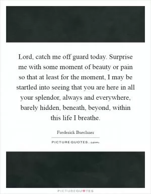 Lord, catch me off guard today. Surprise me with some moment of beauty or pain so that at least for the moment, I may be startled into seeing that you are here in all your splendor, always and everywhere, barely hidden, beneath, beyond, within this life I breathe Picture Quote #1