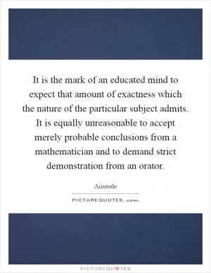 It is the mark of an educated mind to expect that amount of exactness which the nature of the particular subject admits. It is equally unreasonable to accept merely probable conclusions from a mathematician and to demand strict demonstration from an orator Picture Quote #1