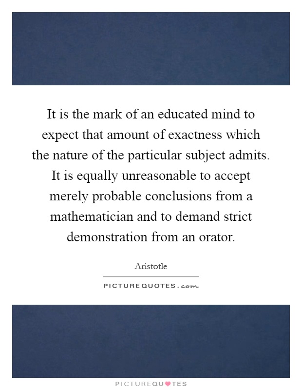 It is the mark of an educated mind to expect that amount of exactness which the nature of the particular subject admits. It is equally unreasonable to accept merely probable conclusions from a mathematician and to demand strict demonstration from an orator Picture Quote #1