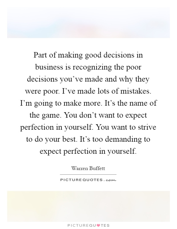 Part of making good decisions in business is recognizing the poor decisions you've made and why they were poor. I've made lots of mistakes. I'm going to make more. It's the name of the game. You don't want to expect perfection in yourself. You want to strive to do your best. It's too demanding to expect perfection in yourself Picture Quote #1