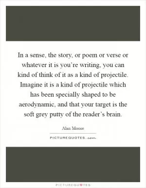In a sense, the story, or poem or verse or whatever it is you’re writing, you can kind of think of it as a kind of projectile. Imagine it is a kind of projectile which has been specially shaped to be aerodynamic, and that your target is the soft grey putty of the reader’s brain Picture Quote #1