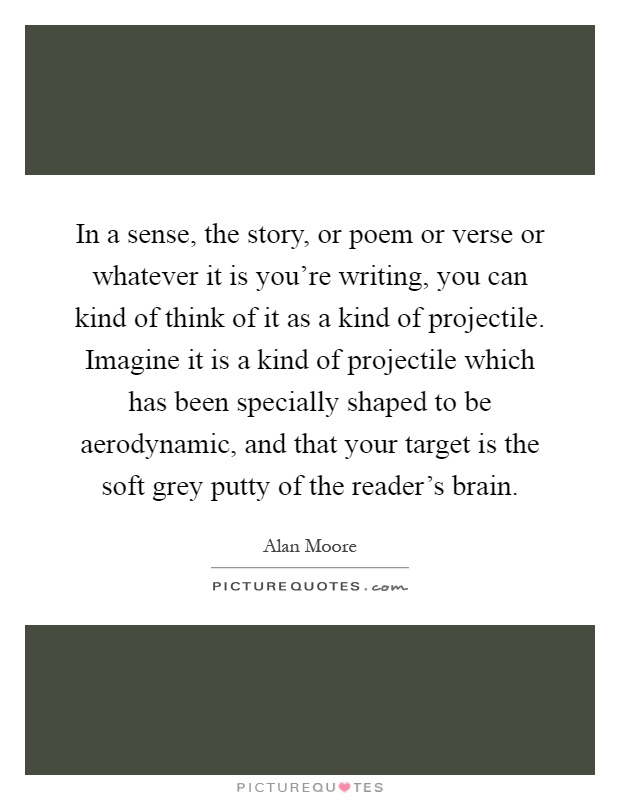 In a sense, the story, or poem or verse or whatever it is you're writing, you can kind of think of it as a kind of projectile. Imagine it is a kind of projectile which has been specially shaped to be aerodynamic, and that your target is the soft grey putty of the reader's brain Picture Quote #1