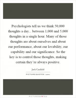 Psychologists tell us we think 50,000 thoughts a day... between 1,000 and 5,000 thoughts in a single hour. Many of those thoughts are about ourselves and about our performance, about our lovability, our capability and our significance. So the key is to control those thoughts, making certain they’re always positive Picture Quote #1