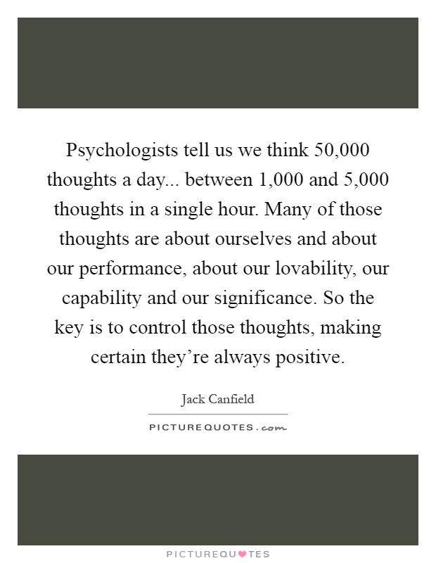 Psychologists tell us we think 50,000 thoughts a day... between 1,000 and 5,000 thoughts in a single hour. Many of those thoughts are about ourselves and about our performance, about our lovability, our capability and our significance. So the key is to control those thoughts, making certain they're always positive Picture Quote #1