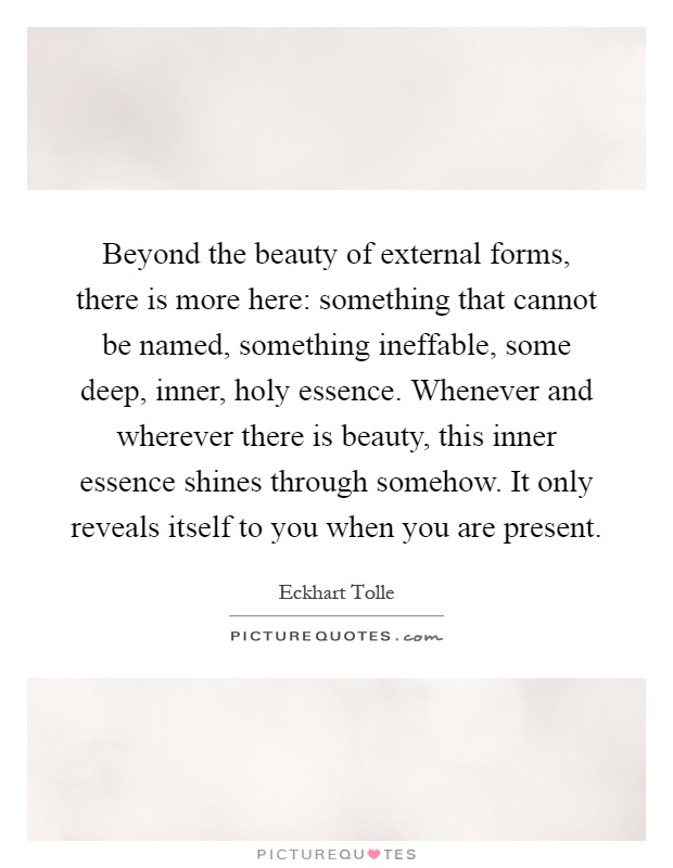 Beyond the beauty of external forms, there is more here: something that cannot be named, something ineffable, some deep, inner, holy essence. Whenever and wherever there is beauty, this inner essence shines through somehow. It only reveals itself to you when you are present Picture Quote #1