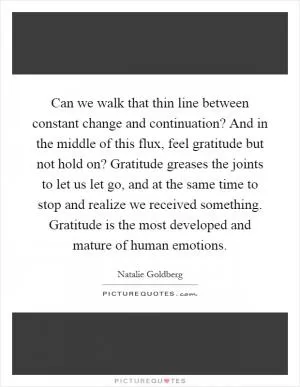 Can we walk that thin line between constant change and continuation? And in the middle of this flux, feel gratitude but not hold on? Gratitude greases the joints to let us let go, and at the same time to stop and realize we received something. Gratitude is the most developed and mature of human emotions Picture Quote #1