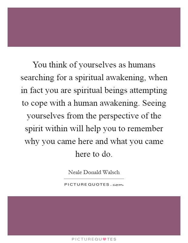 You think of yourselves as humans searching for a spiritual awakening, when in fact you are spiritual beings attempting to cope with a human awakening. Seeing yourselves from the perspective of the spirit within will help you to remember why you came here and what you came here to do Picture Quote #1