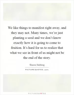 We like things to manifest right away, and they may not. Many times, we’re just planting a seed and we don’t know exactly how it is going to come to fruition. It’s hard for us to realize that what we see in front of us might not be the end of the story Picture Quote #1